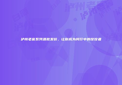 泸州老窖系列酒批发价，让你成为同行中的佼佼者