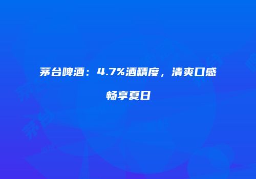 茅台啤酒：4.7%酒精度，清爽口感畅享夏日