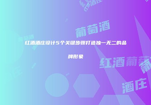 红酒酒庄设计5个关键步骤打造独一无二的品牌形象