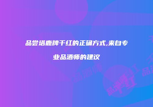 品尝塔鹿牌干红的正确方式,来自专业品酒师的建议