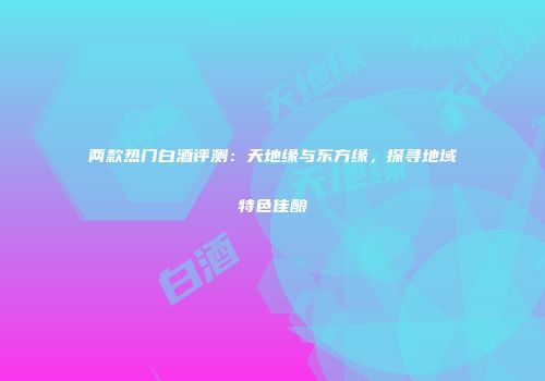 两款热门白酒评测：天地缘与东方缘，探寻地域特色佳酿