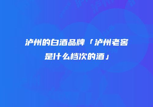 泸州的白酒品牌「泸州老窖是什么档次的酒」