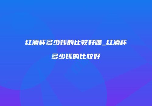 红酒杯多少钱的比较好喝_红酒杯多少钱的比较好