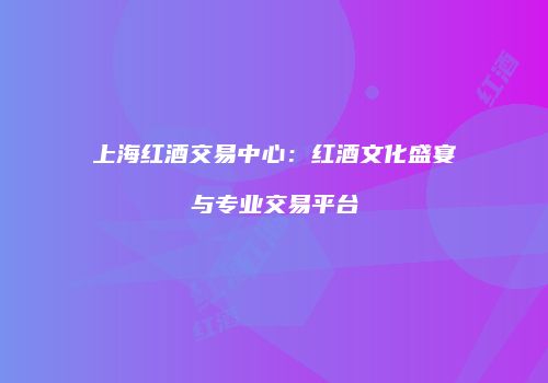 上海红酒交易中心：红酒文化盛宴与专业交易平台
