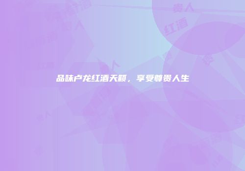 品味卢龙红酒天籁，享受尊贵人生