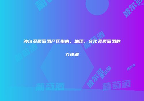 波尔多葡萄酒产区指南：地理、文化及葡萄酒魅力详解
