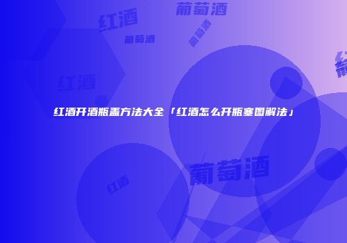 红酒开酒瓶盖方法大全「红酒怎么开瓶塞图解法」