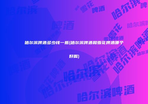 哈尔滨啤酒多少钱一瓶(哈尔滨啤酒和雪花啤酒哪个好喝)