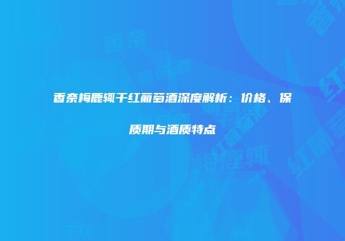 香奈梅鹿辄干红葡萄酒深度解析：价格、保质期与酒质特点