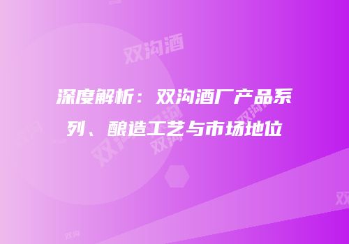 深度解析：双沟酒厂产品系列、酿造工艺与市场地位