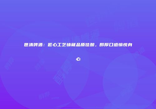 世涛啤酒：匠心工艺铸就品质佳酿，醇厚口感愉悦身心