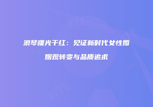 浪琴曙光干红：见证新时代女性婚姻观转变与品质追求