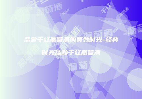 品尝干红葡萄酒的美妙时光-经典时光佳酿干红葡萄酒