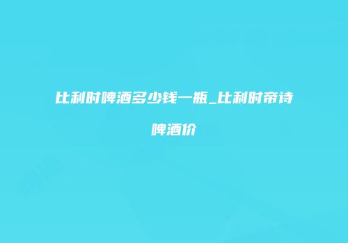 比利时啤酒多少钱一瓶_比利时帝诗啤酒价