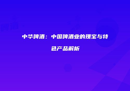 中华啤酒：中国啤酒业的瑰宝与特色产品解析