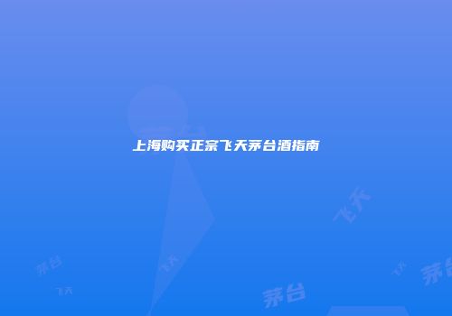 上海购买正宗飞天茅台酒指南