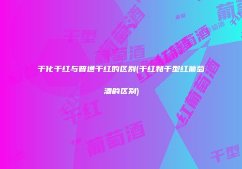 干化干红与普通干红的区别(干红和干型红葡萄酒的区别)