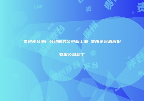 贵州茅台酒厂劳动服务公司职工处_贵州茅台酒股份有限公司职工