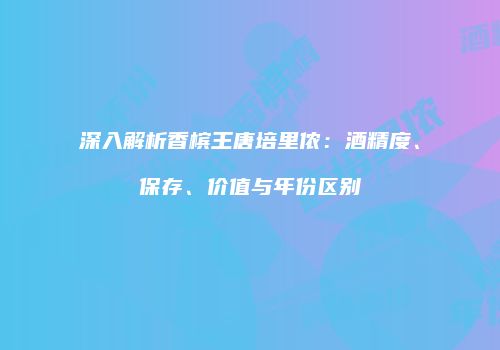 深入解析香槟王唐培里侬：酒精度、保存、价值与年份区别