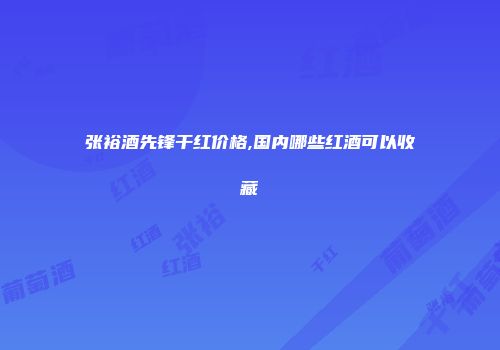 张裕酒先锋干红价格,国内哪些红酒可以收藏