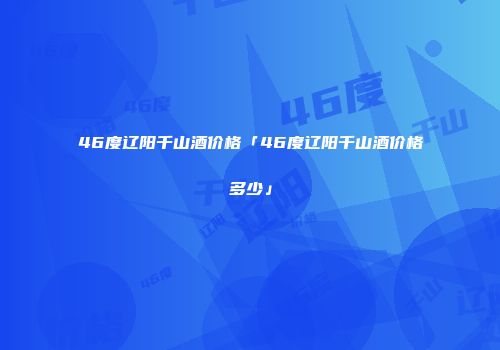 46度辽阳千山酒价格「46度辽阳千山酒价格多少」