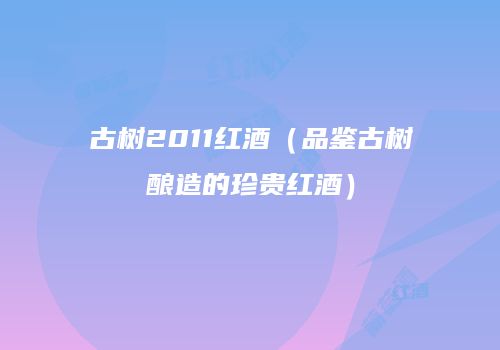 古树2011红酒（品鉴古树酿造的珍贵红酒）