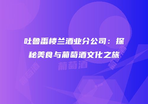 吐鲁番楼兰酒业分公司：探秘美食与葡萄酒文化之旅