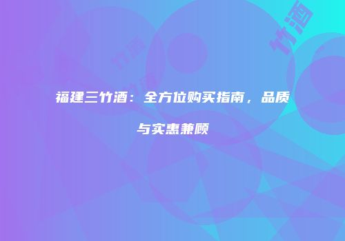 福建三竹酒：全方位购买指南，品质与实惠兼顾