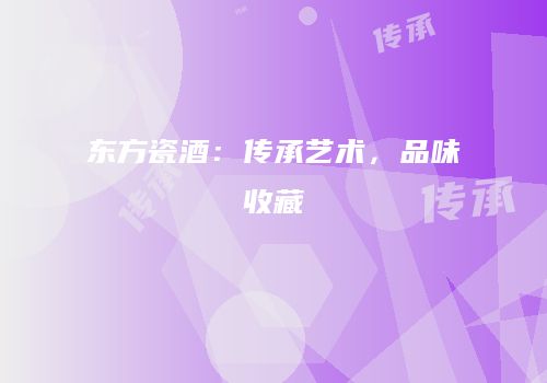 东方瓷酒：传承艺术，品味收藏