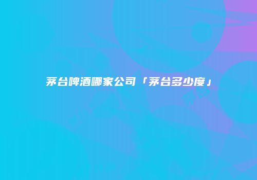 茅台啤酒哪家公司「茅台多少度」