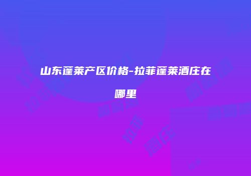 山东蓬莱产区价格-拉菲蓬莱酒庄在哪里