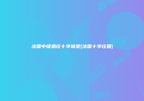 法国中级酒庄十字城堡(法国十字庄园)