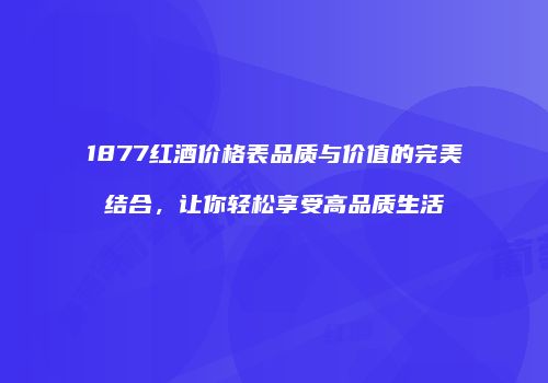 1877红酒价格表品质与价值的完美结合，让你轻松享受高品质生活