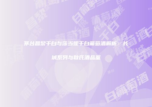 茅台昌黎干白与莎当妮干白葡萄酒解析：长城系列与耿氏酒品鉴