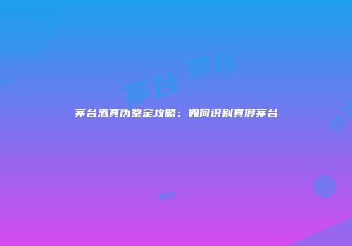 茅台酒真伪鉴定攻略：如何识别真假茅台