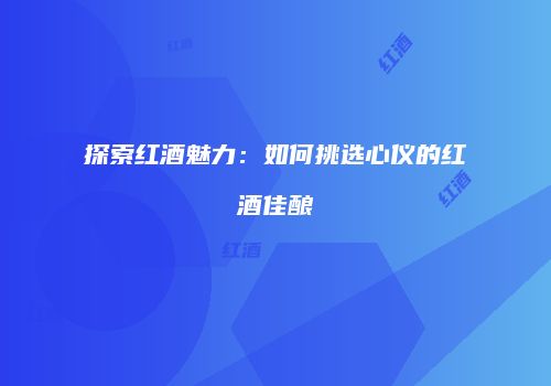 探索红酒魅力：如何挑选心仪的红酒佳酿