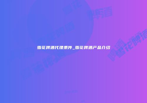 雪花啤酒代理条件_雪花啤酒产品介绍