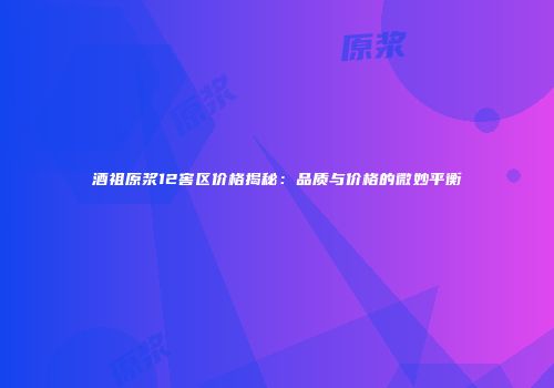 酒祖原浆12窖区价格揭秘：品质与价格的微妙平衡
