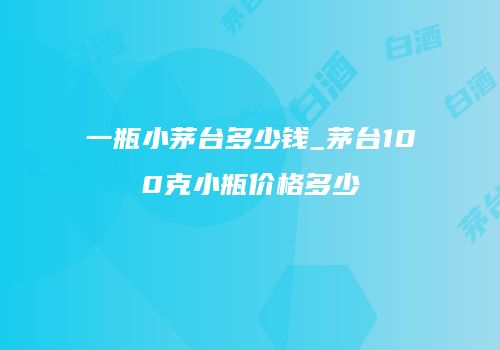 一瓶小茅台多少钱_茅台100克小瓶价格多少