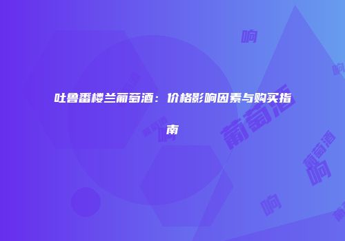 吐鲁番楼兰葡萄酒：价格影响因素与购买指南