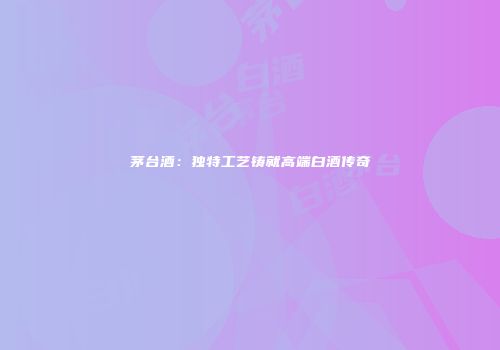 茅台酒：独特工艺铸就高端白酒传奇