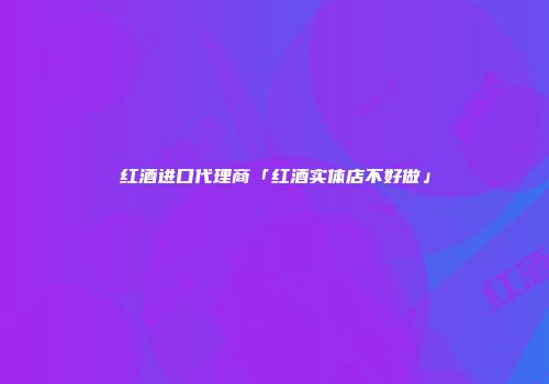 红酒进口代理商「红酒实体店不好做」