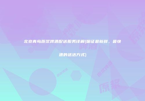 北京青岛原浆啤酒配送服务详解(保证最新鲜，最快速的送达方式)