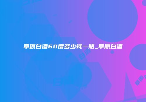 草原白酒60度多少钱一瓶_草原白酒