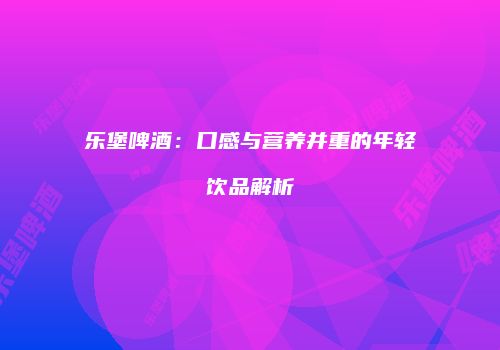 乐堡啤酒：口感与营养并重的年轻饮品解析