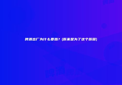 啤酒出厂为什么要热？(原来是为了这个原因)