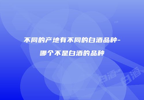 不同的产地有不同的白酒品种-哪个不是白酒的品种