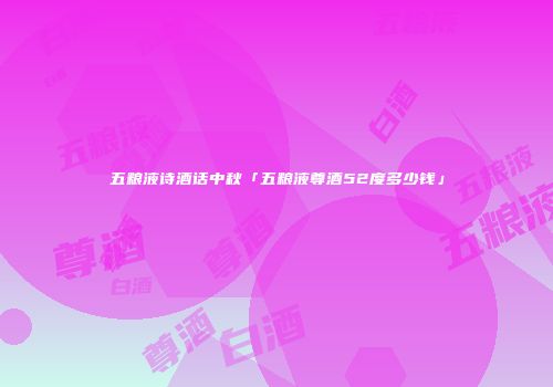 五粮液诗酒话中秋「五粮液尊酒52度多少钱」