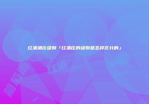 红酒酒庄级别「红酒庄的级别是怎样区分的」