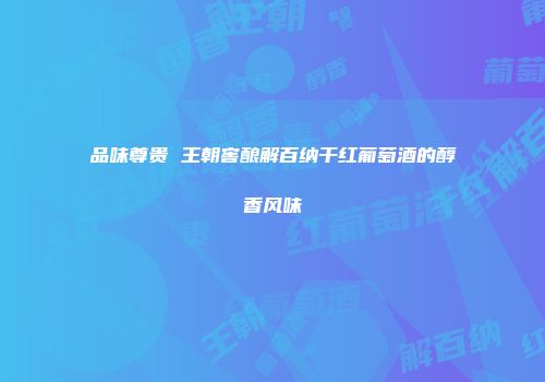 品味尊贵 王朝窖酿解百纳干红葡萄酒的醇香风味